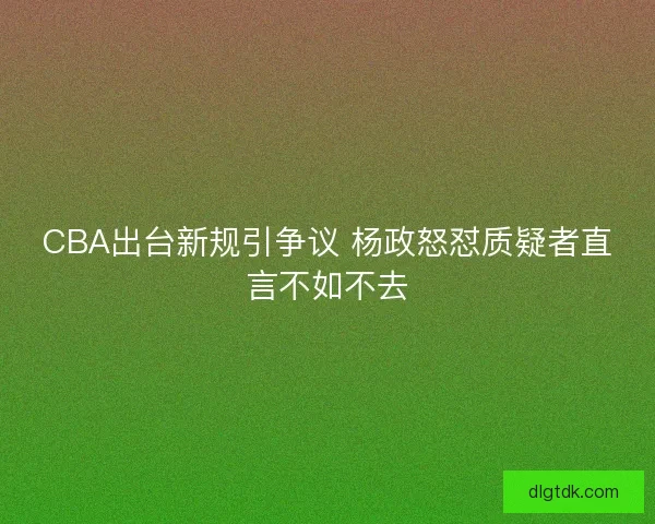 CBA出台新规引争议 杨政怒怼质疑者直言不如不去