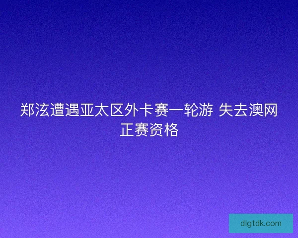 郑泫遭遇亚太区外卡赛一轮游 失去澳网正赛资格