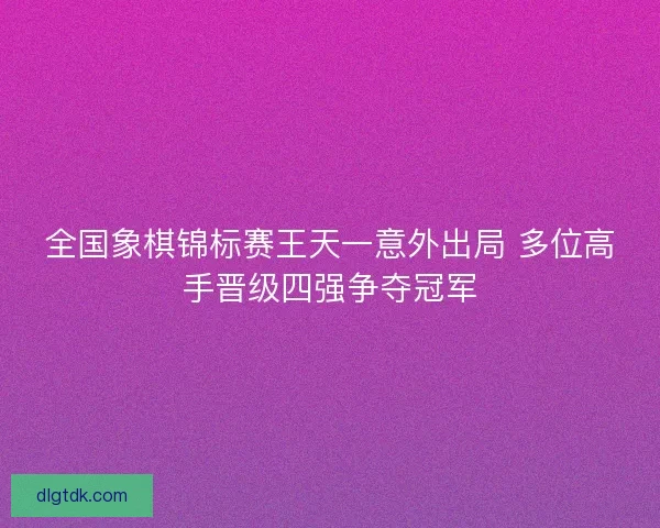 全国象棋锦标赛王天一意外出局 多位高手晋级四强争夺冠军