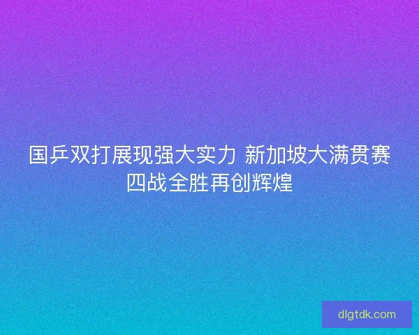 国乒双打展现强大实力 新加坡大满贯赛四战全胜再创辉煌