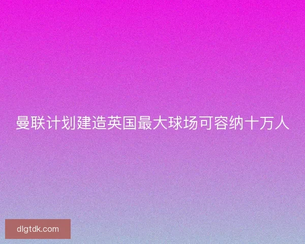 曼联计划建造英国最大球场可容纳十万人