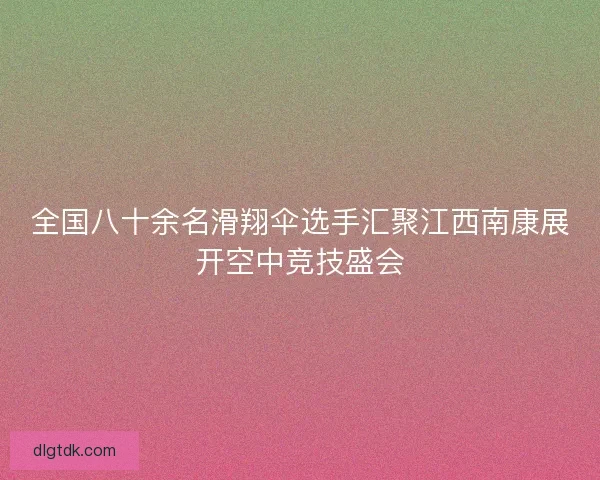 全国八十余名滑翔伞选手汇聚江西南康展开空中竞技盛会