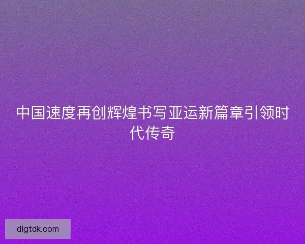 中国速度再创辉煌书写亚运新篇章引领时代传奇