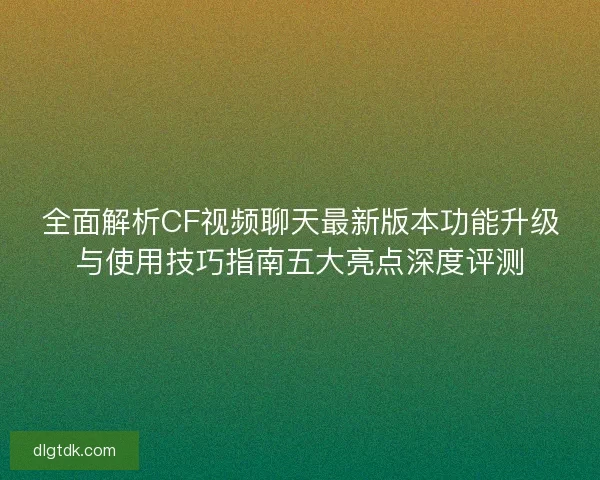 全面解析CF视频聊天最新版本功能升级与使用技巧指南五大亮点深度评测