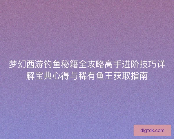 梦幻西游钓鱼秘籍全攻略高手进阶技巧详解宝典心得与稀有鱼王获取指南