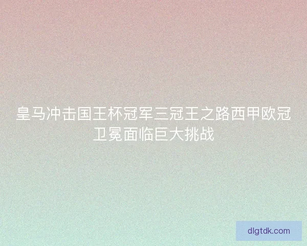 皇马冲击国王杯冠军三冠王之路西甲欧冠卫冕面临巨大挑战